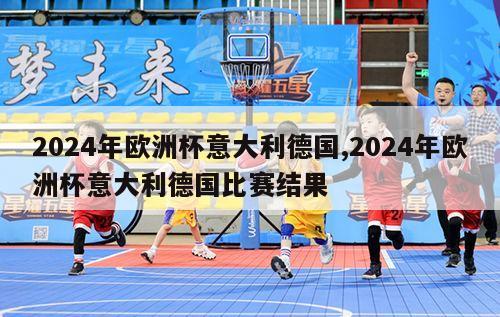 2024年欧洲杯意大利德国,2024年欧洲杯意大利德国比赛结果