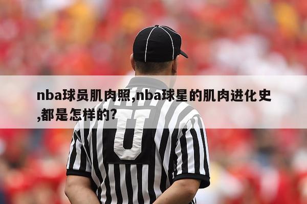 nba球员肌肉照,nba球星的肌肉进化史,都是怎样的?